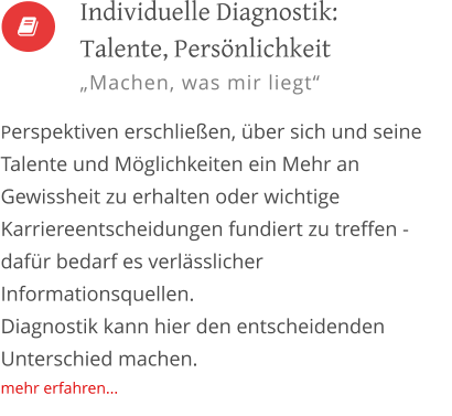 Individuelle Diagnostik: Talente, Persönlichkeit „Machen, was mir liegt“  Perspektiven erschließen, über sich und seine Talente und Möglichkeiten ein Mehr an Gewissheit zu erhalten oder wichtige Karriereentscheidungen fundiert zu treffen - dafür bedarf es verlässlicher Informationsquellen.  Diagnostik kann hier den entscheidenden Unterschied machen. mehr erfahren...  
